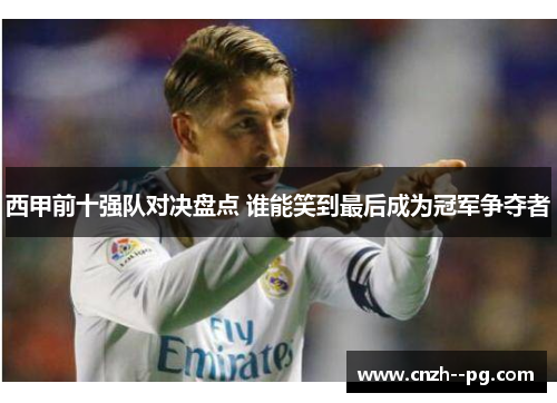 西甲前十强队对决盘点 谁能笑到最后成为冠军争夺者 西甲前十强队对决盘点 谁能笑到最后成为冠军争夺者