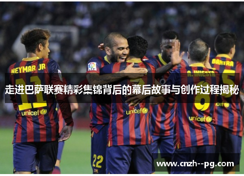走进巴萨联赛精彩集锦背后的幕后故事与创作过程揭秘
