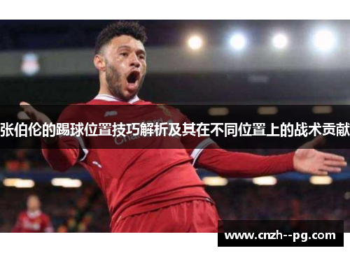张伯伦的踢球位置技巧解析及其在不同位置上的战术贡献