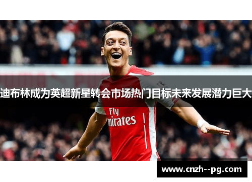 迪布林成为英超新星转会市场热门目标未来发展潜力巨大