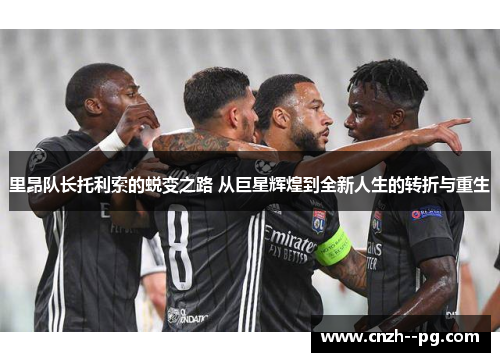 里昂队长托利索的蜕变之路 从巨星辉煌到全新人生的转折与重生 里昂队长托利索的蜕变之路 从巨星辉煌到全新人生的转折与重生