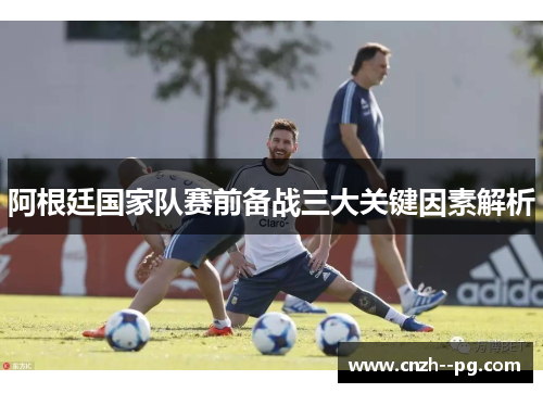 阿根廷国家队赛前备战三大关键因素解析 阿根廷国家队赛前备战三大关键因素解析