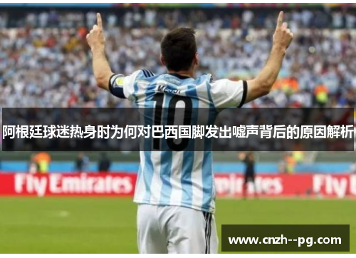 阿根廷球迷热身时为何对巴西国脚发出嘘声背后的原因解析 阿根廷球迷热身时为何对巴西国脚发出嘘声背后的原因解析