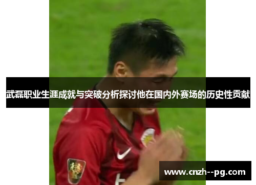 武磊职业生涯成就与突破分析探讨他在国内外赛场的历史性贡献 武磊职业生涯成就与突破分析探讨他在国内外赛场的历史性贡献