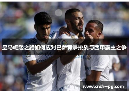 皇马崛起之路如何应对巴萨竞争挑战与西甲霸主之争