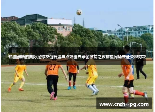 热血沸腾的国际足球友谊赛盛典点燃世界绿茵激情之夜群星同场共赴荣耀对决