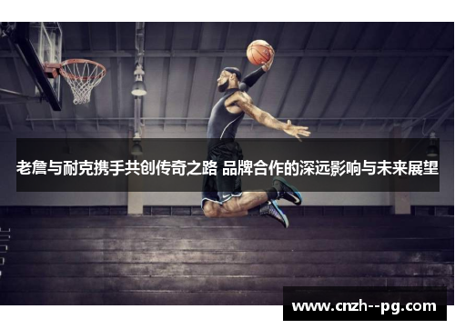 老詹与耐克携手共创传奇之路 品牌合作的深远影响与未来展望