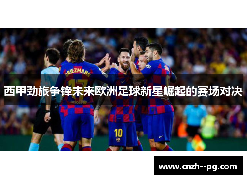西甲劲旅争锋未来欧洲足球新星崛起的赛场对决 西甲劲旅争锋未来欧洲足球新星崛起的赛场对决