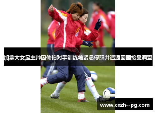 加拿大女足主帅因偷拍对手训练被紧急停职并遣返回国接受调查 加拿大女足主帅因偷拍对手训练被紧急停职并遣返回国接受调查