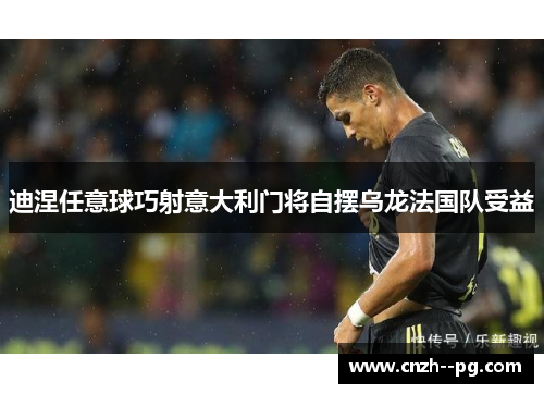 迪涅任意球巧射意大利门将自摆乌龙法国队受益 迪涅任意球巧射意大利门将自摆乌龙法国队受益